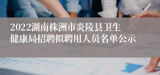 2022湖南株洲市炎陵县卫生健康局招聘拟聘用人员名单公示