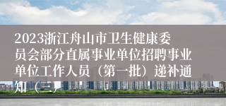 2023浙江舟山市卫生健康委员会部分直属事业单位招聘事业单位工作人员（第一批）递补通知（三）