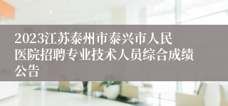 2023江苏泰州市泰兴市人民医院招聘专业技术人员综合成绩公告