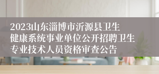 2023山东淄博市沂源县卫生健康系统事业单位公开招聘卫生专业技术人员资格审查公告