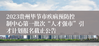 2023贵州毕节市疾病预防控制中心第一批次“人才强市”引才计划报名截止公告