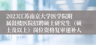 2023江苏南京大学医学院附属鼓楼医院招聘硕士研究生（硕士及以上）岗位资格复审递补人员公示