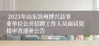  2023年山东滨州博兴县事业单位公开招聘工作人员面试资格审查递补公告