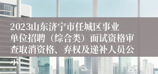 2023山东济宁市任城区事业单位招聘（综合类）面试资格审查取消资格、弃权及递补人员公示