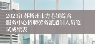 2023江苏扬州市方巷镇综合服务中心招聘劳务派遣制人员笔试成绩表