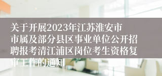 关于开展2023年江苏淮安市市属及部分县区事业单位公开招聘报考清江浦区岗位考生资格复审工作的通知