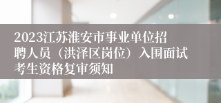 2023江苏淮安市事业单位招聘人员（洪泽区岗位）入围面试考生资格复审须知