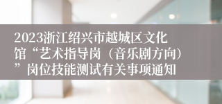 2023浙江绍兴市越城区文化馆“艺术指导岗（音乐剧方向）”岗位技能测试有关事项通知