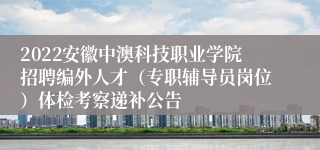 2022安徽中澳科技职业学院招聘编外人才（专职辅导员岗位）体检考察递补公告