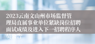 2023云南文山州市场监督管理局直属事业单位紧缺岗位招聘面试成绩及进入下一招聘程序人员公告