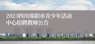 2023四川绵阳市青少年活动中心招聘教师公告