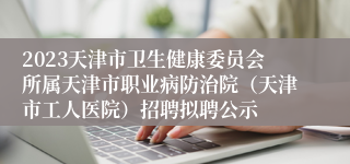 2023天津市卫生健康委员会所属天津市职业病防治院（天津市工人医院）招聘拟聘公示