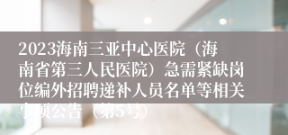 2023海南三亚中心医院（海南省第三人民医院）急需紧缺岗位编外招聘递补人员名单等相关事项公告（第5号）