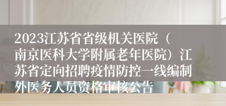 2023江苏省省级机关医院（南京医科大学附属老年医院）江苏省定向招聘疫情防控一线编制外医务人员资格审核公告