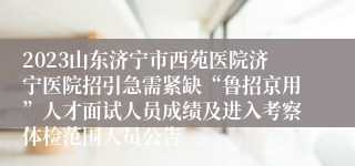 2023山东济宁市西苑医院济宁医院招引急需紧缺“鲁招京用”人才面试人员成绩及进入考察体检范围人员公告