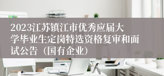 2023江苏镇江市优秀应届大学毕业生定岗特选资格复审和面试公告（国有企业）