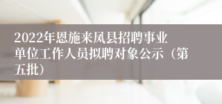 2022年恩施来凤县招聘事业单位工作人员拟聘对象公示（第五批）