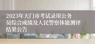 2023年天门市考试录用公务员综合成绩及人民警察体能测评结果公告