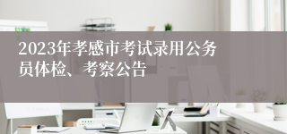 2023年孝感市考试录用公务员体检、考察公告