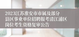 2023江苏淮安市市属及部分县区事业单位招聘报考清江浦区岗位考生资格复审公告