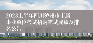 2023上半年四川泸州市市属事业单位考试招聘笔试成绩及排名公告