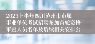 2023上半年四川泸州市市属事业单位考试招聘参加首轮资格审查人员名单及后续相关安排公告