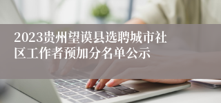 2023贵州望谟县选聘城市社区工作者预加分名单公示