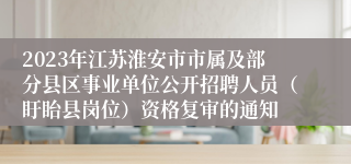 2023年江苏淮安市市属及部分县区事业单位公开招聘人员（盱眙县岗位）资格复审的通知