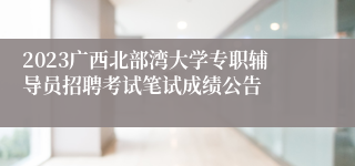 2023广西北部湾大学专职辅导员招聘考试笔试成绩公告