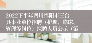 2022下半年四川绵阳市三台县事业单位招聘（护理、临床、管理等岗位）拟聘人员公示（第二批）