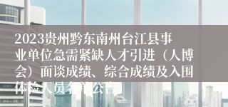 2023贵州黔东南州台江县事业单位急需紧缺人才引进（人博会）面谈成绩、综合成绩及入围体检人员名单公告