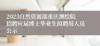 2023自然资源部重庆测绘院招聘应届博士毕业生拟聘用人员公示