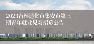 2023吉林通化市集安市第三期青年就业见习招募公告