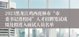 2023黑龙江鸡西虎林市“市委书记进校园”人才招聘笔试成绩及拟进入面试人员名单