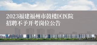 2023福建福州市鼓楼区医院招聘不予开考岗位公告