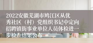 2022安徽芜湖市鸠江区从优秀社区（村）党组织书记中定向招聘镇街事业单位人员体检进一步检查结果公布