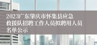 2023广东肇庆市怀集县应急救援队招聘工作人员拟聘用人员名单公示