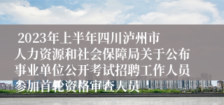  2023年上半年四川泸州市人力资源和社会保障局关于公布事业单位公开考试招聘工作人员参加首轮资格审查人员