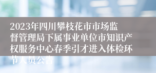 2023年四川攀枝花市市场监督管理局下属事业单位市知识产权服务中心春季引才进入体检环节人员公告