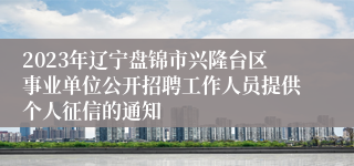 2023年辽宁盘锦市兴隆台区事业单位公开招聘工作人员提供个人征信的通知