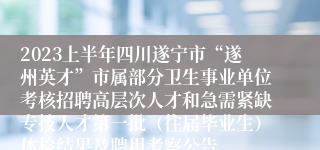 2023上半年四川遂宁市“遂州英才”市属部分卫生事业单位考核招聘高层次人才和急需紧缺专技人才第一批（往届毕业生）体检结果及聘用考察公告