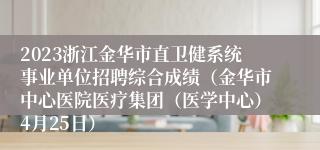 2023浙江金华市直卫健系统事业单位招聘综合成绩（金华市中心医院医疗集团（医学中心）4月25日）