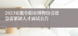 2023安徽阜阳市博物馆引进急需紧缺人才面试公告