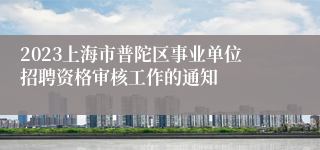 2023上海市普陀区事业单位招聘资格审核工作的通知