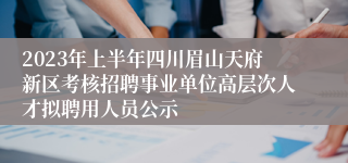 2023年上半年四川眉山天府新区考核招聘事业单位高层次人才拟聘用人员公示