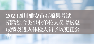 2023四川雅安市石棉县考试招聘综合类事业单位人员考试总成绩及进入体检人员予以更正公告