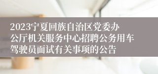 2023宁夏回族自治区党委办公厅机关服务中心招聘公务用车驾驶员面试有关事项的公告