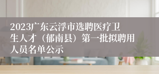 2023广东云浮市选聘医疗卫生人才（郁南县）第一批拟聘用人员名单公示