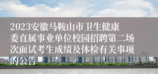 2023安徽马鞍山市卫生健康委直属事业单位校园招聘第二场次面试考生成绩及体检有关事项的公告