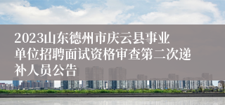 2023山东德州市庆云县事业单位招聘面试资格审查第二次递补人员公告